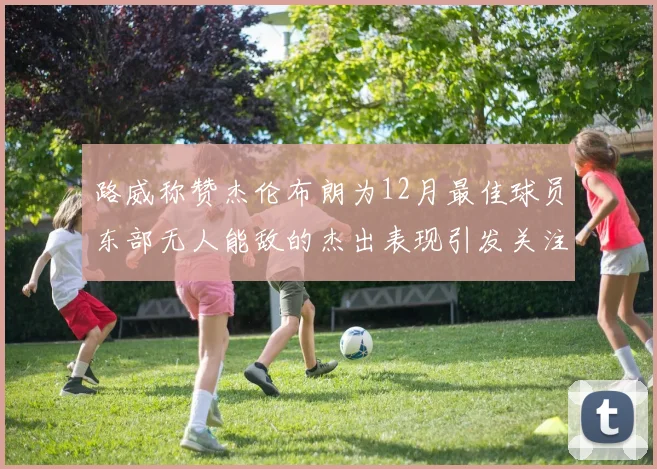 路威称赞杰伦布朗为12月最佳球员东部无人能敌的杰出表现引发关注