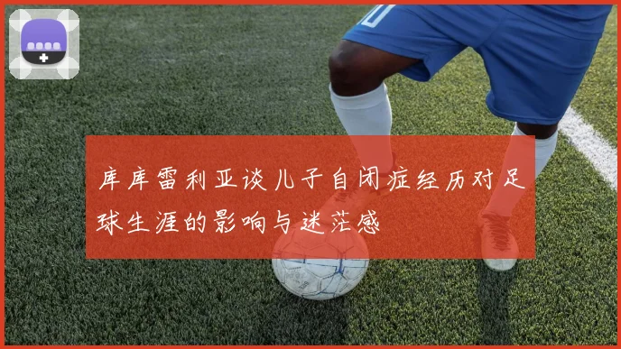 库库雷利亚谈儿子自闭症经历对足球生涯的影响与迷茫感