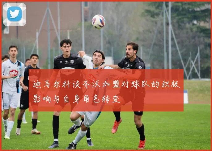 迪马尔科谈齐沃加盟对球队的积极影响与自身角色转变