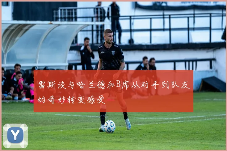雷斯谈与哈兰德和B席从对手到队友的奇妙转变感受