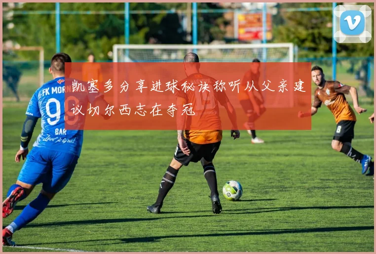 凯塞多分享进球秘诀称听从父亲建议切尔西志在夺冠