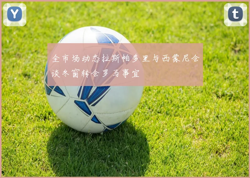 全市场动态拉斯帕多里与西蒙尼会谈冬窗转会罗马事宜