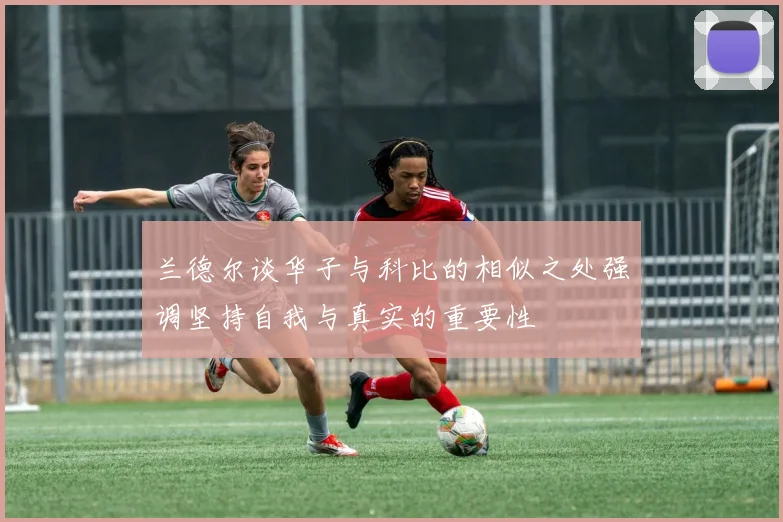 兰德尔谈华子与科比的相似之处强调坚持自我与真实的重要性