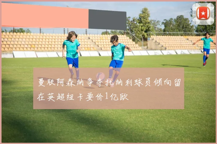 曼联阿森纳争夺托纳利球员倾向留在英超纽卡要价1亿欧