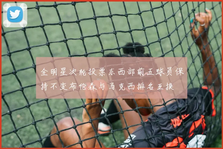 全明星次轮投票东西部前五球员保持不变布伦森与马克西排名互换