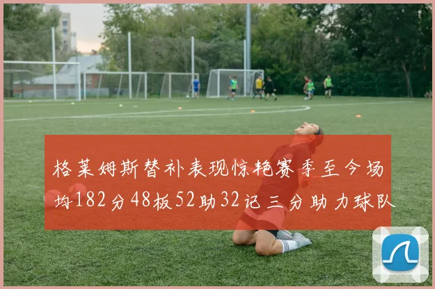 格莱姆斯替补表现惊艳赛季至今场均182分48板52助32记三分助力球队