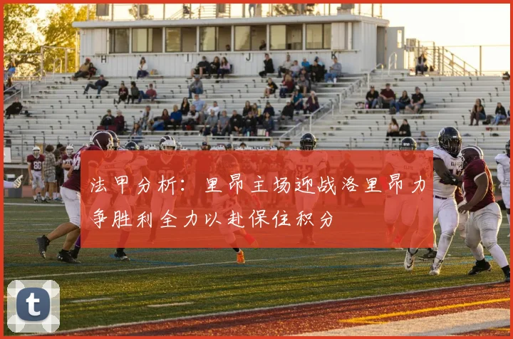 法甲分析：里昂主场迎战洛里昂力争胜利全力以赴保住积分