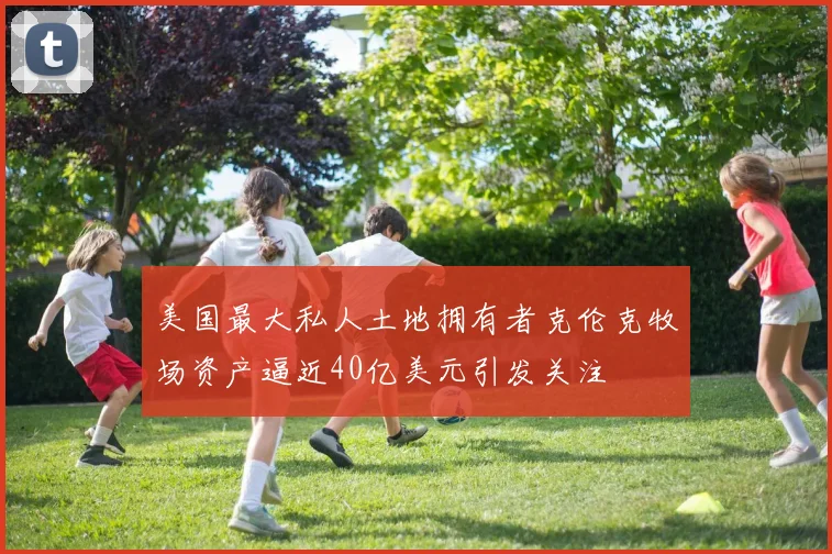 美国最大私人土地拥有者克伦克牧场资产逼近40亿美元引发关注