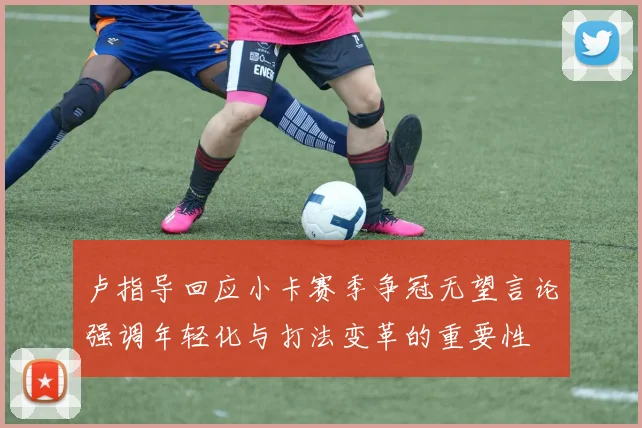 卢指导回应小卡赛季争冠无望言论强调年轻化与打法变革的重要性