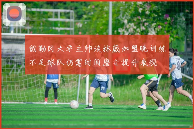 俄勒冈大学主帅谈林葳加盟晚训练不足球队仍需时间磨合提升表现