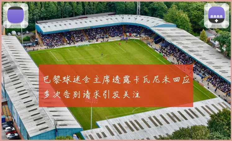 巴黎球迷会主席透露卡瓦尼未回应多次告别请求引发关注