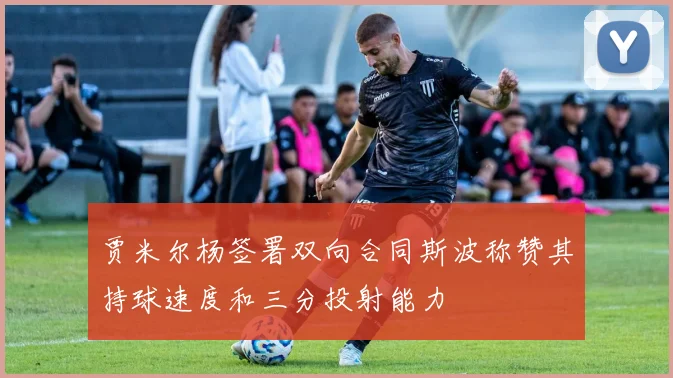贾米尔杨签署双向合同斯波称赞其持球速度和三分投射能力