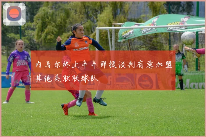 内马尔终止辛辛那提谈判有意加盟其他美职联球队