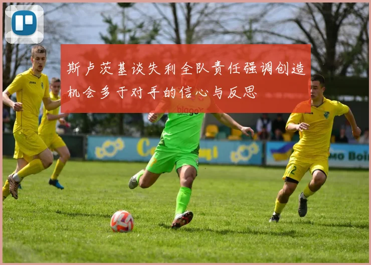 斯卢茨基谈失利全队责任强调创造机会多于对手的信心与反思