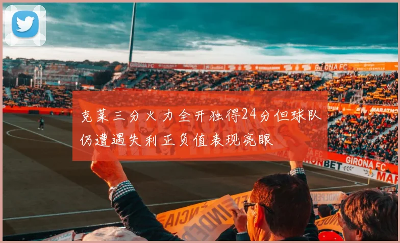 克莱三分火力全开独得24分但球队仍遭遇失利正负值表现亮眼