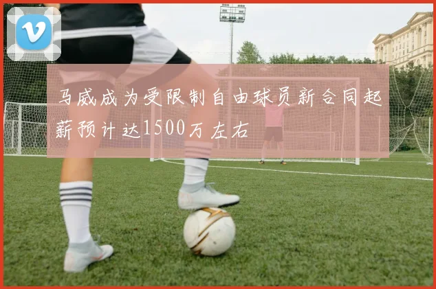 马威成为受限制自由球员新合同起薪预计达1500万左右