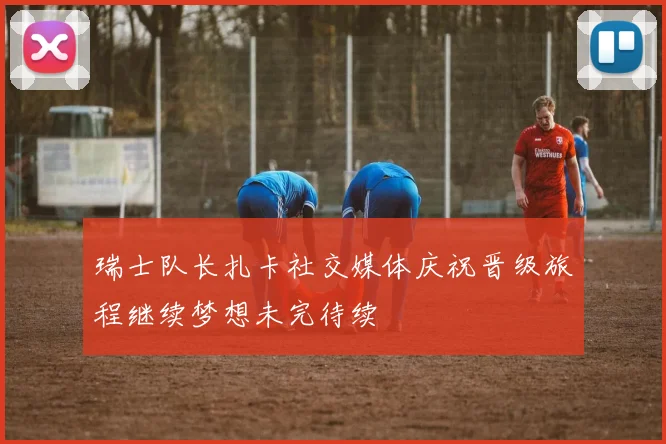 瑞士队长扎卡社交媒体庆祝晋级旅程继续梦想未完待续
