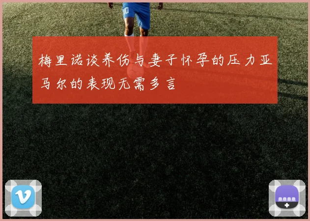 梅里诺谈养伤与妻子怀孕的压力亚马尔的表现无需多言