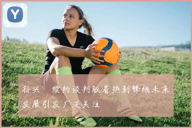 孙兴慜续约谈判胶着热刺锋线未来发展引发广泛关注