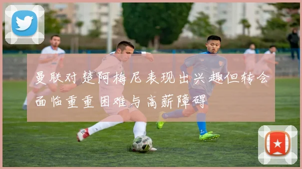 曼联对楚阿梅尼表现出兴趣但转会面临重重困难与高薪障碍