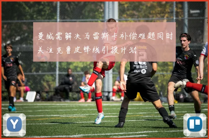 曼城需解决马雷斯卡补偿难题同时关注克鲁皮锋线引援计划