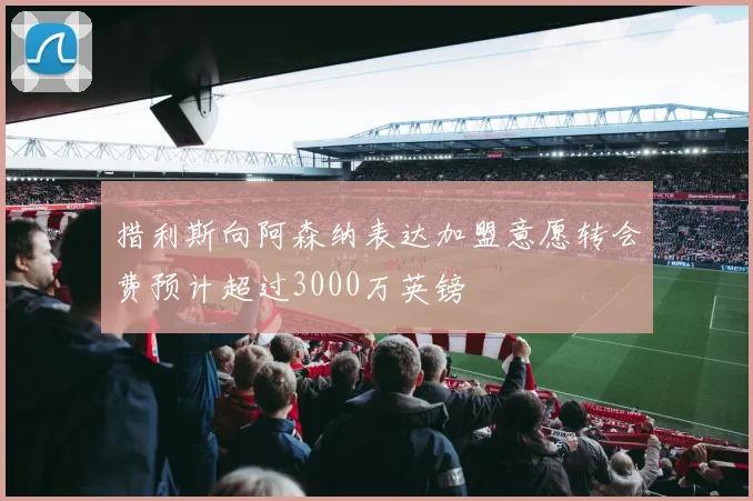 措利斯向阿森纳表达加盟意愿转会费预计超过3000万英镑