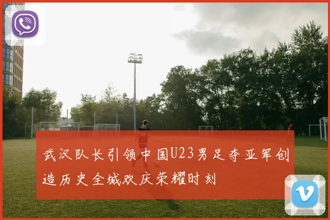 武汉队长引领中国U23男足夺亚军创造历史全城欢庆荣耀时刻
