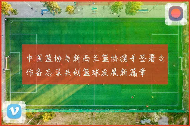 中国篮协与新西兰篮协携手签署合作备忘录共创篮球发展新篇章