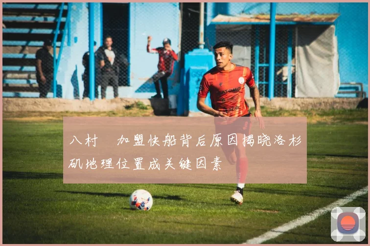 八村塁加盟快船背后原因揭晓洛杉矶地理位置成关键因素