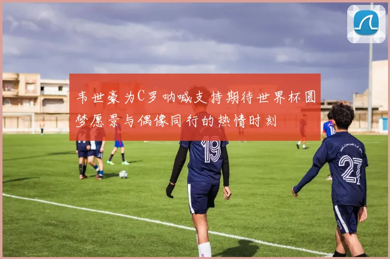 韦世豪为C罗呐喊支持期待世界杯圆梦愿景与偶像同行的热情时刻
