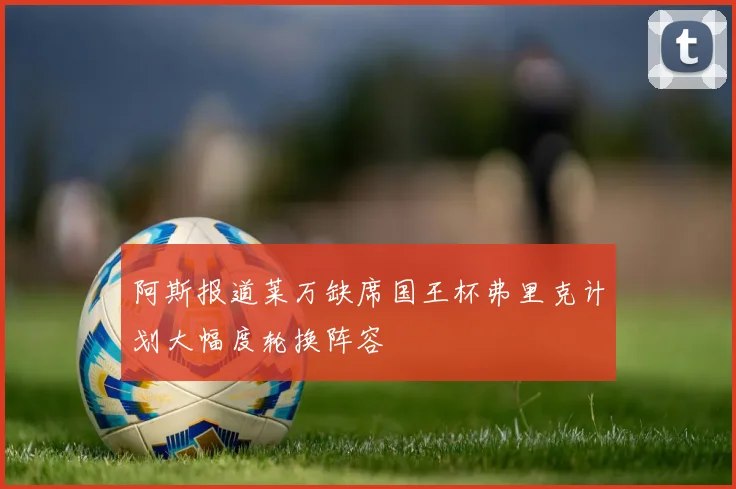 阿斯报道莱万缺席国王杯弗里克计划大幅度轮换阵容