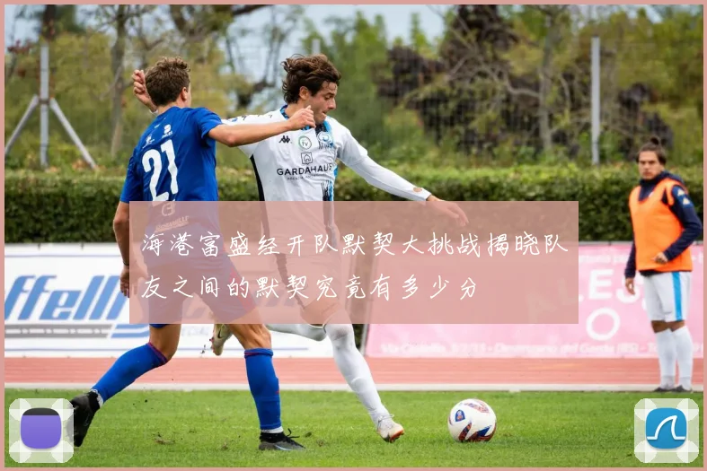 海港富盛经开队默契大挑战揭晓队友之间的默契究竟有多少分