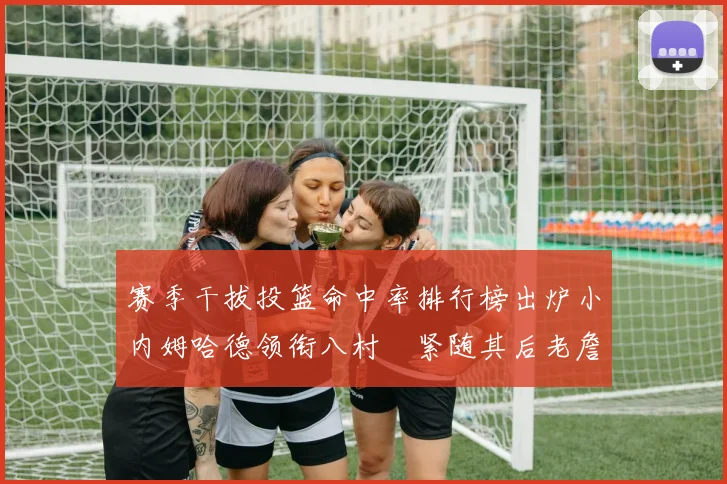 赛季干拔投篮命中率排行榜出炉小内姆哈德领衔八村塁紧随其后老詹稳居前列